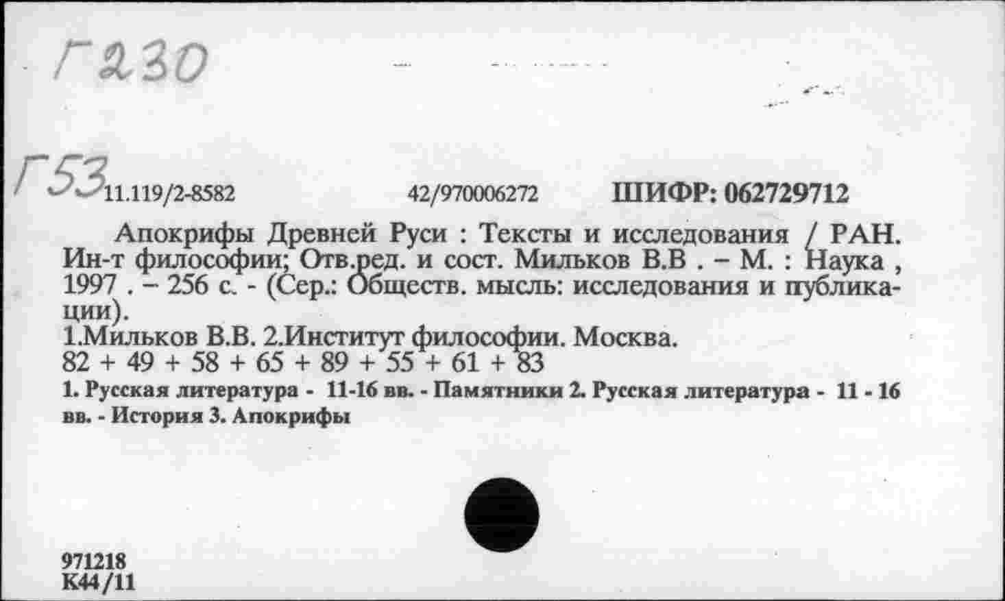 ﻿ГМО
- - 11.119/2-8582	42/970006272 ШИФР: 062729712
Апокрифы Древней Руси : Тексты и исследования / РАН. Ин-т философии; Отв^ред. и сост. Мильков В.В . - М. : Наука , 1997 . - 256 с. - (Сер.: Обществ, мысль: исследования и публикации).
І.Мильков В.В. 2.Институт философии. Москва.
82 + 49 + 58 + 65 + 89 + 55 + 61 + 83
1. Русская литература - 11-16 вв. - Памятники 2. Русская литература - 11-16 вв. - История 3. Апокрифы
971218
К44/11